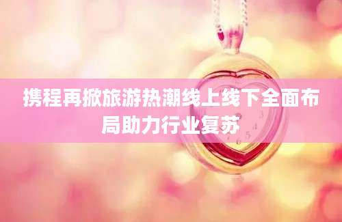 携程再掀旅游热潮线上线下全面布局助力行业复苏