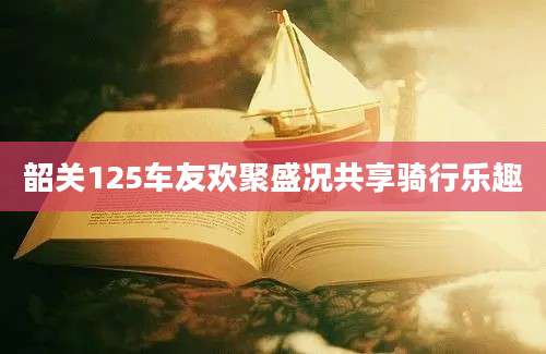 韶关125车友欢聚盛况共享骑行乐趣