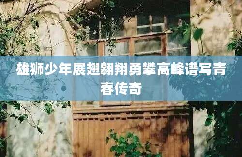 雄狮少年展翅翱翔勇攀高峰谱写青春传奇