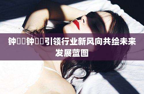 钟睒睒钟睒睒引领行业新风向共绘未来发展蓝图