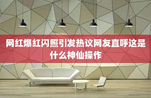 网红爆红闪照引发热议网友直呼这是什么神仙操作