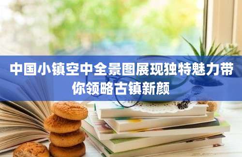 中国小镇空中全景图展现独特魅力带你领略古镇新颜