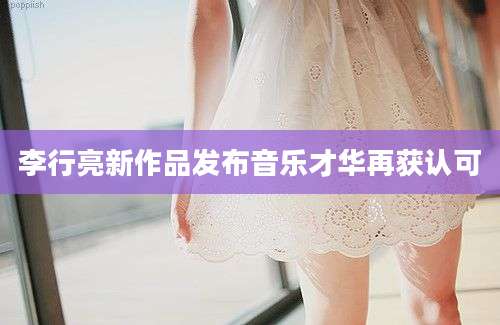 李行亮新作品发布音乐才华再获认可