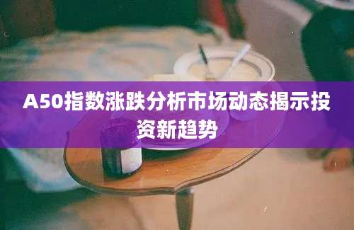 A50指数涨跌分析市场动态揭示投资新趋势