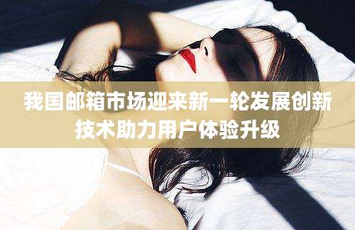 我国邮箱市场迎来新一轮发展创新技术助力用户体验升级