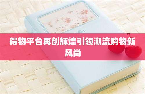 得物平台再创辉煌引领潮流购物新风尚