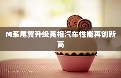 M系尾翼升级亮相汽车性能再创新高