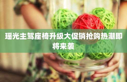 瑶光主驾座椅升级大促销抢购热潮即将来袭