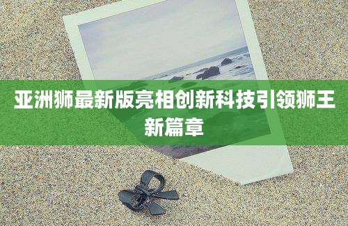 亚洲狮最新版亮相创新科技引领狮王新篇章