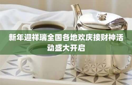 新年迎祥瑞全国各地欢庆接财神活动盛大开启