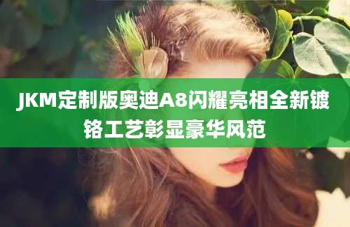 JKM定制版奥迪A8闪耀亮相全新镀铬工艺彰显豪华风范