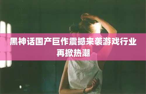 黑神话国产巨作震撼来袭游戏行业再掀热潮