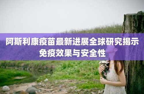 阿斯利康疫苗最新进展全球研究揭示免疫效果与安全性