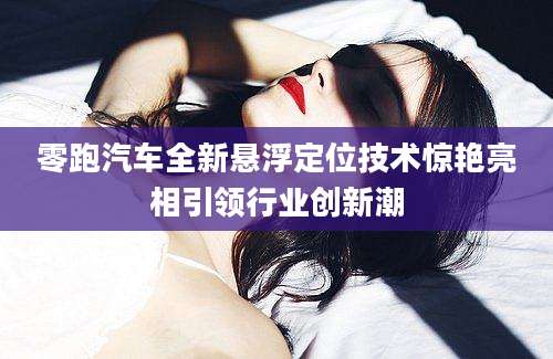 零跑汽车全新悬浮定位技术惊艳亮相引领行业创新潮