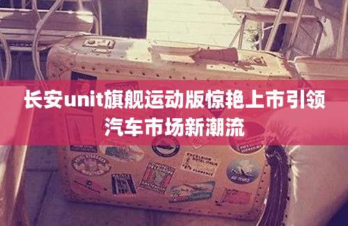 长安unit旗舰运动版惊艳上市引领汽车市场新潮流