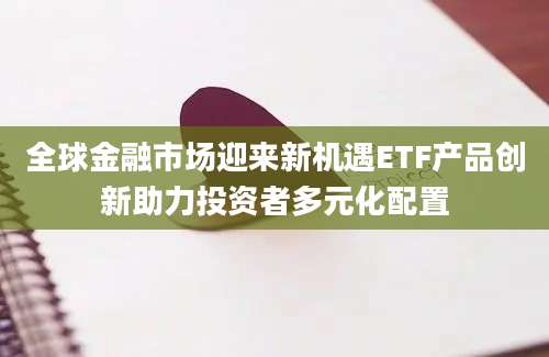 全球金融市场迎来新机遇ETF产品创新助力投资者多元化配置