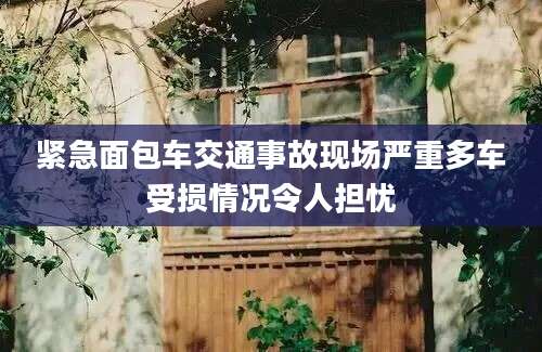 紧急面包车交通事故现场严重多车受损情况令人担忧