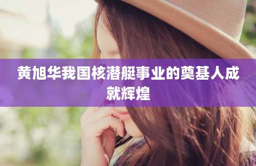 黄旭华我国核潜艇事业的奠基人成就辉煌