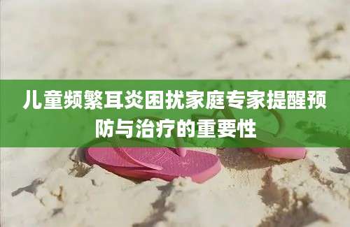 儿童频繁耳炎困扰家庭专家提醒预防与治疗的重要性