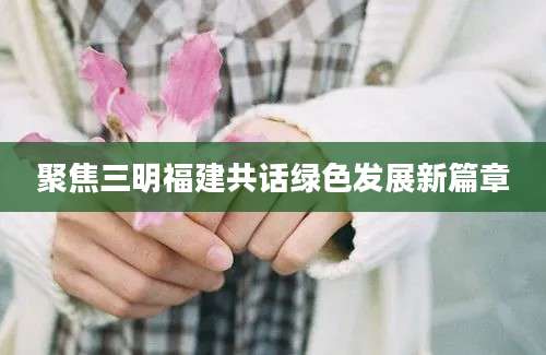 聚焦三明福建共话绿色发展新篇章