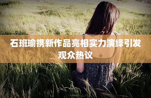 石班瑜携新作品亮相实力演绎引发观众热议