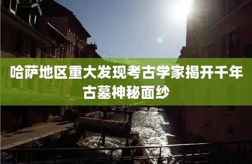哈萨地区重大发现考古学家揭开千年古墓神秘面纱