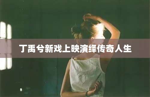 丁禹兮新戏上映演绎传奇人生