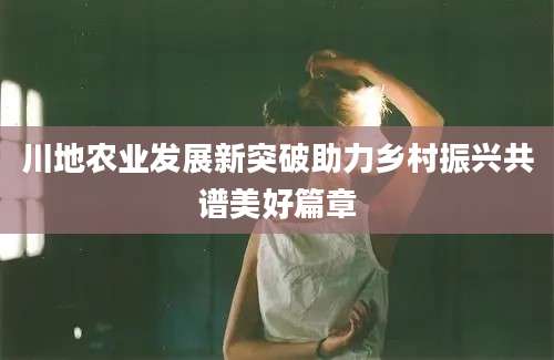 川地农业发展新突破助力乡村振兴共谱美好篇章