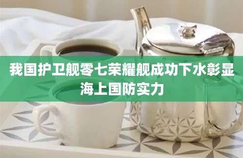 我国护卫舰零七荣耀舰成功下水彰显海上国防实力