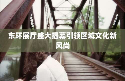 东环展厅盛大揭幕引领区域文化新风尚