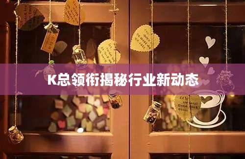 K总领衔揭秘行业新动态