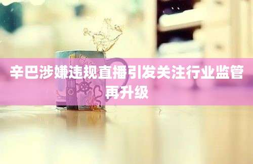 辛巴涉嫌违规直播引发关注行业监管再升级