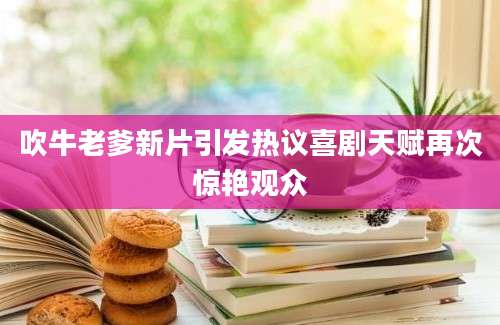吹牛老爹新片引发热议喜剧天赋再次惊艳观众
