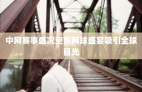 中网赛事盛况空前网球盛宴吸引全球目光