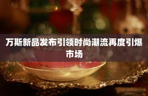 万斯新品发布引领时尚潮流再度引爆市场