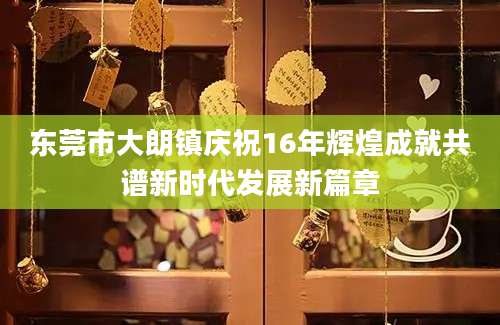 东莞市大朗镇庆祝16年辉煌成就共谱新时代发展新篇章