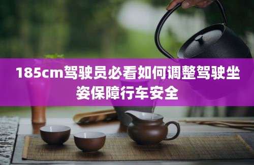 185cm驾驶员必看如何调整驾驶坐姿保障行车安全