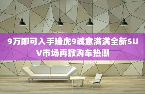 9万即可入手瑞虎9诚意满满全新SUV市场再掀购车热潮