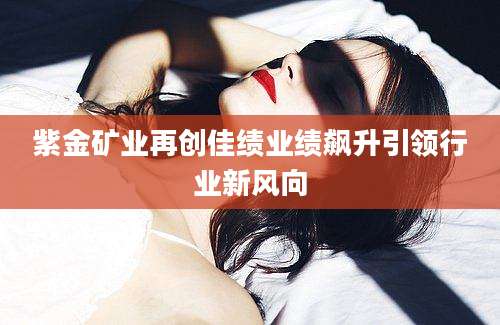 紫金矿业再创佳绩业绩飙升引领行业新风向