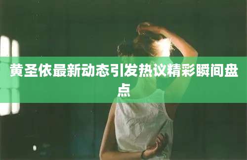 黄圣依最新动态引发热议精彩瞬间盘点