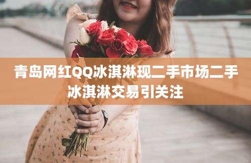 青岛网红QQ冰淇淋现二手市场二手冰淇淋交易引关注