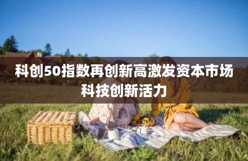 科创50指数再创新高激发资本市场科技创新活力