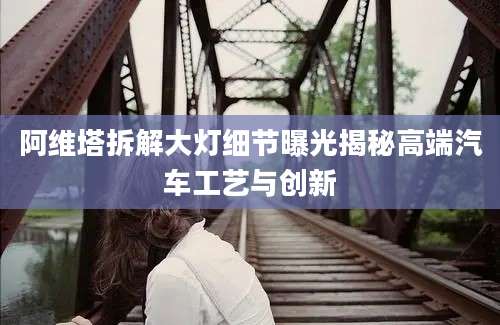 阿维塔拆解大灯细节曝光揭秘高端汽车工艺与创新