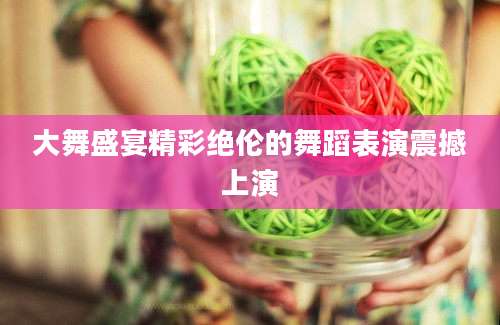 大舞盛宴精彩绝伦的舞蹈表演震撼上演