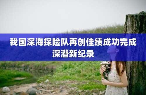 我国深海探险队再创佳绩成功完成深潜新纪录