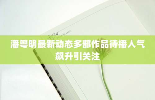 潘粤明最新动态多部作品待播人气飙升引关注