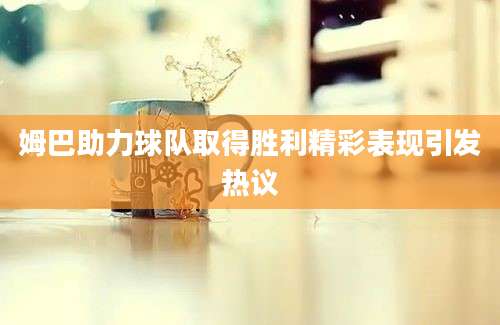 姆巴助力球队取得胜利精彩表现引发热议