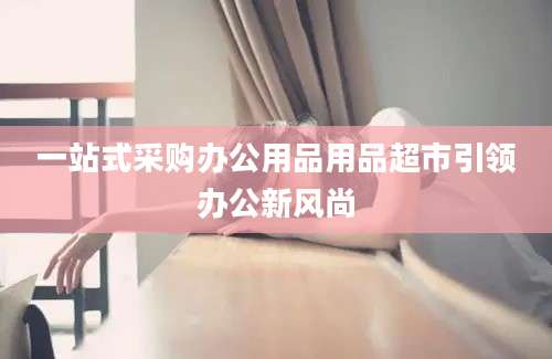 一站式采购办公用品用品超市引领办公新风尚