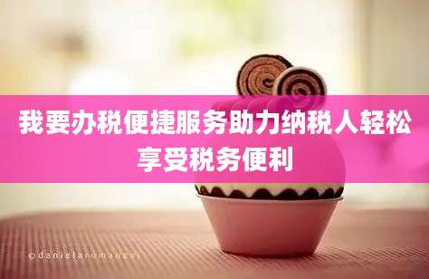 我要办税便捷服务助力纳税人轻松享受税务便利