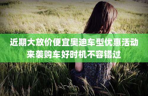近期大放价便宜奥迪车型优惠活动来袭购车好时机不容错过